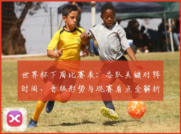 世界杯下周比赛表：各队关键对阵时间、晋级形势与观赛看点全解析