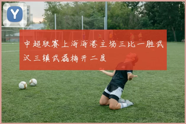中超联赛上海海港主场三比一胜武汉三镇武磊梅开二度