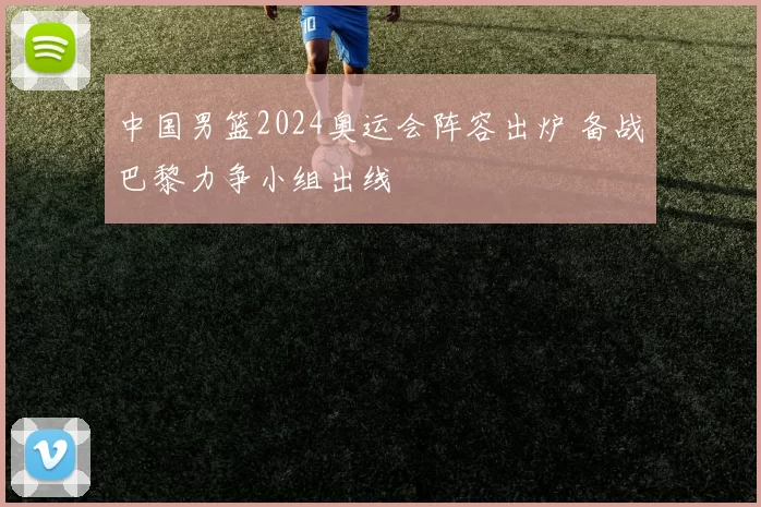 中国男篮2024奥运会阵容出炉 备战巴黎力争小组出线