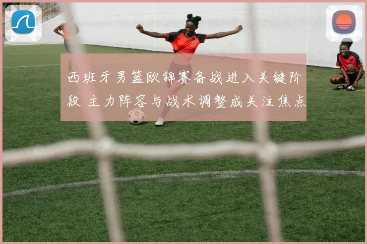 西班牙男篮欧锦赛备战进入关键阶段 主力阵容与战术调整成关注焦点