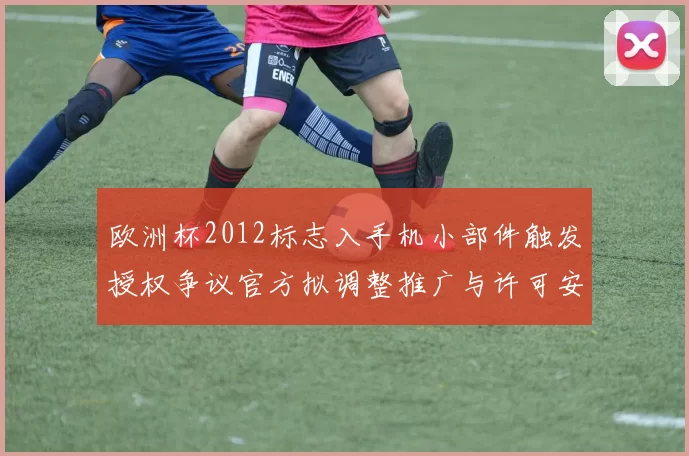 欧洲杯2012标志入手机小部件触发授权争议官方拟调整推广与许可安排