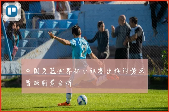 中国男篮世界杯小组赛出线形势及晋级前景分析