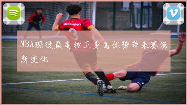 NBA现役最高控卫身高优势带来赛场新变化