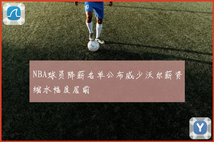 NBA球员降薪名单公布威少沃尔薪资缩水幅度居前