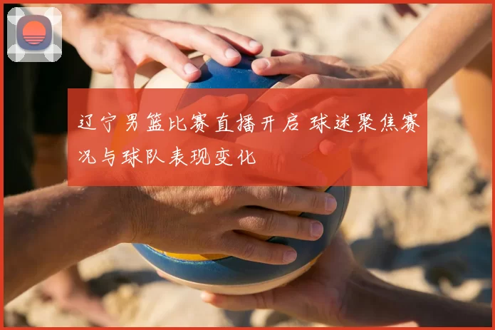 辽宁男篮比赛直播开启 球迷聚焦赛况与球队表现变化