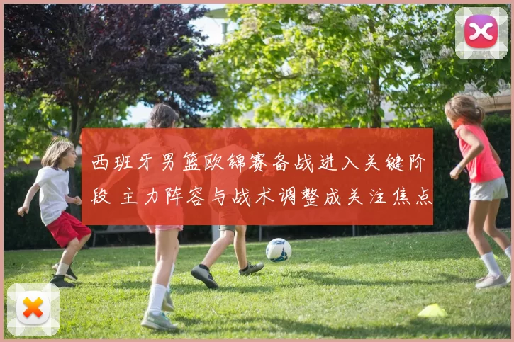 西班牙男篮欧锦赛备战进入关键阶段 主力阵容与战术调整成关注焦点