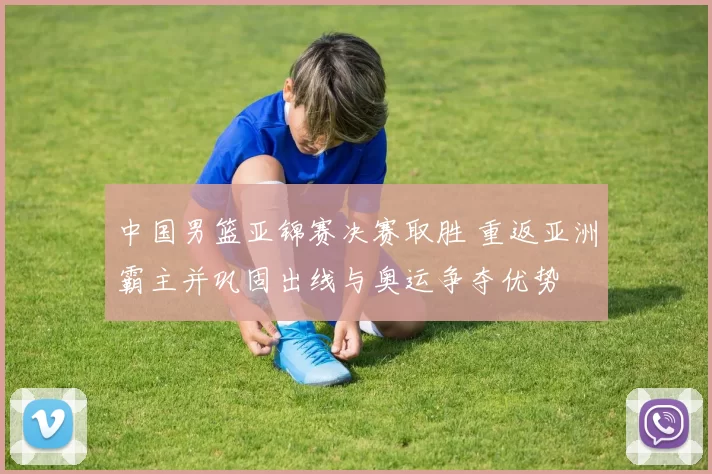 中国男篮亚锦赛决赛取胜 重返亚洲霸主并巩固出线与奥运争夺优势