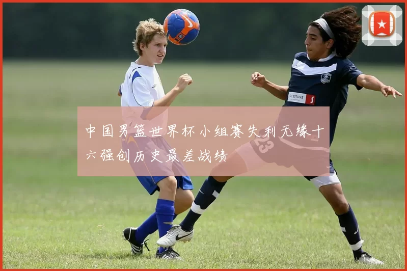 中国男篮世界杯小组赛失利无缘十六强创历史最差战绩