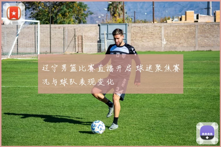 辽宁男篮比赛直播开启 球迷聚焦赛况与球队表现变化