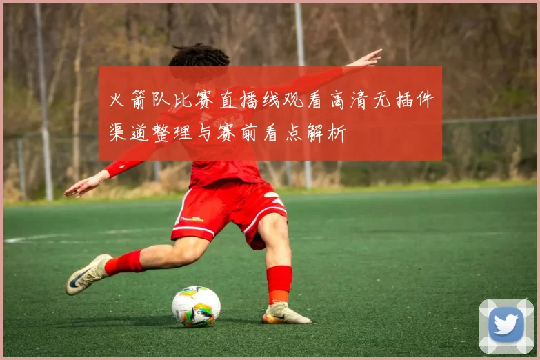 火箭队比赛直播线观看高清无插件渠道整理与赛前看点解析