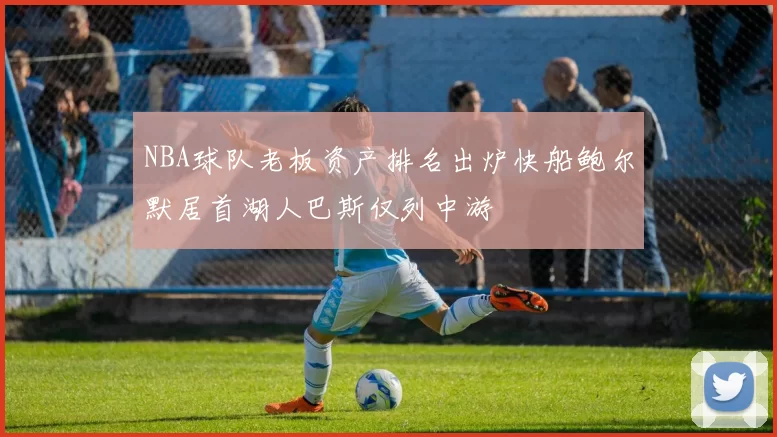 NBA球队老板资产排名出炉快船鲍尔默居首湖人巴斯仅列中游