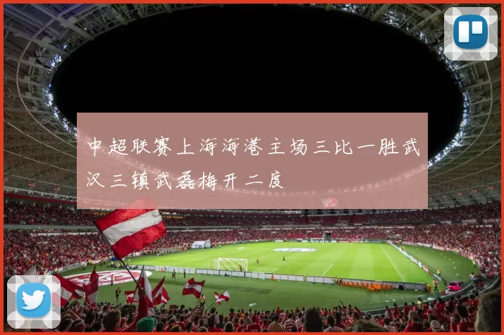 中超联赛上海海港主场三比一胜武汉三镇武磊梅开二度