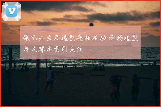 张艺兴女足造型亮相活动 现场造型与足球元素引关注