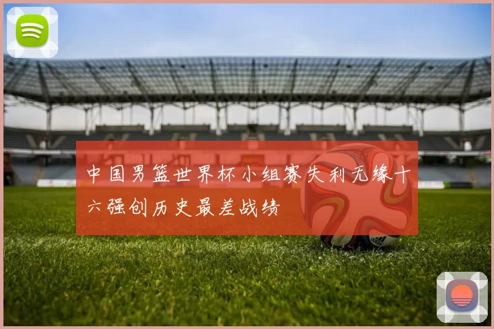 中国男篮世界杯小组赛失利无缘十六强创历史最差战绩