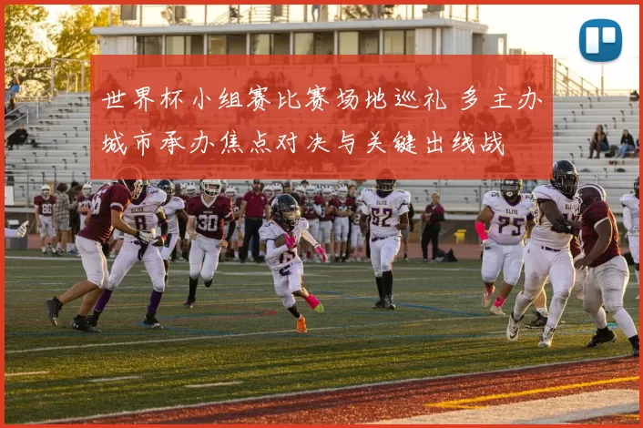 世界杯小组赛比赛场地巡礼 多主办城市承办焦点对决与关键出线战