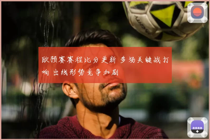 欧预赛赛程比分更新 多场关键战打响 出线形势竞争加剧
