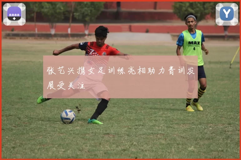 张艺兴携女足训练亮相助力青训发展受关注