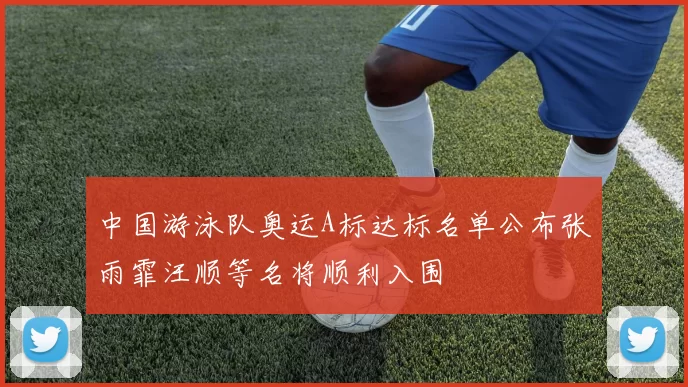 中国游泳队奥运A标达标名单公布张雨霏汪顺等名将顺利入围