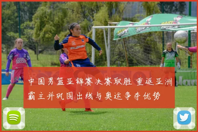 中国男篮亚锦赛决赛取胜 重返亚洲霸主并巩固出线与奥运争夺优势