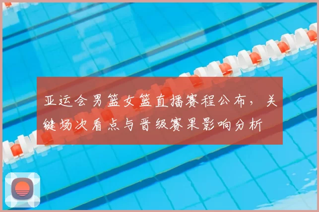 亚运会男篮女篮直播赛程公布，关键场次看点与晋级赛果影响分析