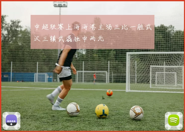 中超联赛上海海港主场三比一胜武汉三镇武磊独中两元