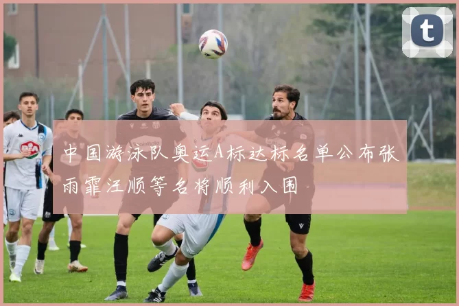 中国游泳队奥运A标达标名单公布张雨霏汪顺等名将顺利入围