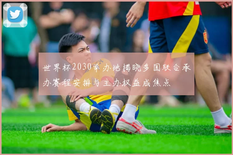 世界杯2030举办地揭晓多国联合承办赛程安排与主办权益成焦点