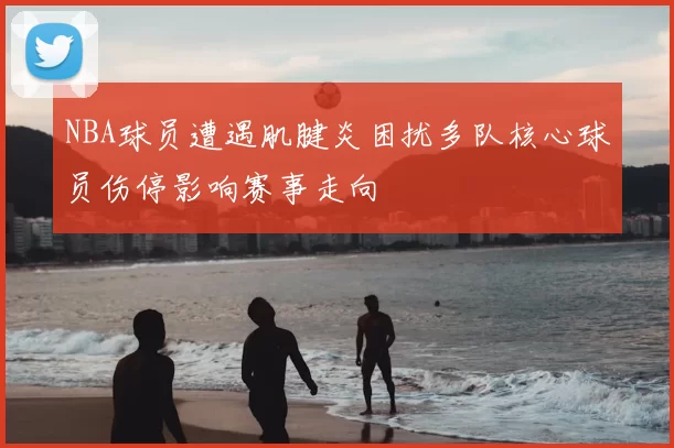 NBA球员遭遇肌腱炎困扰多队核心球员伤停影响赛事走向