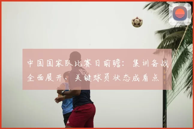 中国国家队比赛日前瞻：集训备战全面展开，关键球员状态成看点
