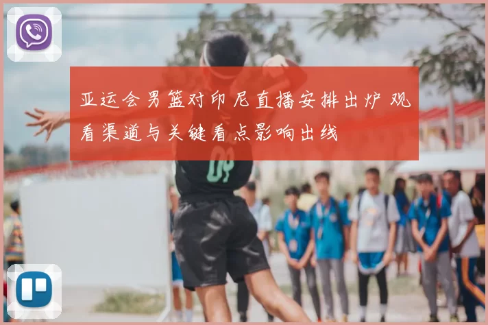 亚运会男篮对印尼直播安排出炉 观看渠道与关键看点影响出线