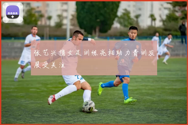 张艺兴携女足训练亮相助力青训发展受关注