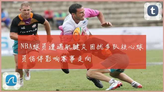 NBA球员遭遇肌腱炎困扰多队核心球员伤停影响赛事走向
