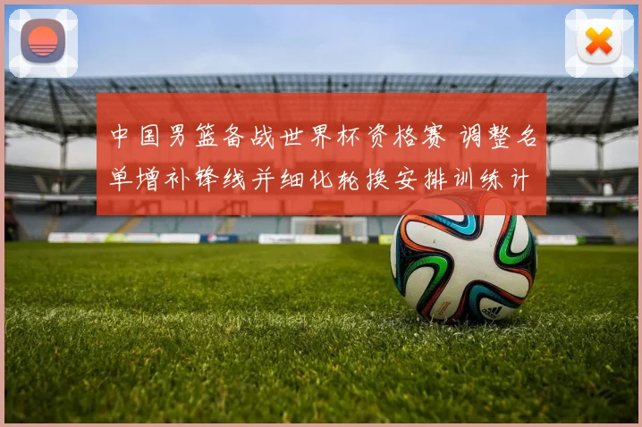 中国男篮备战世界杯资格赛 调整名单增补锋线并细化轮换安排训练计划