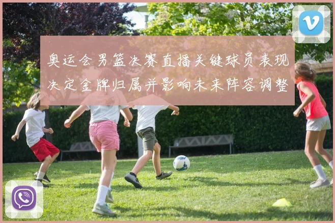 奥运会男篮决赛直播关键球员表现决定金牌归属并影响未来阵容调整
