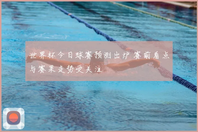 世界杯今日球赛预测出炉 赛前看点与赛果走势受关注
