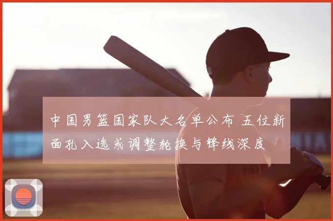 中国男篮国家队大名单公布 五位新面孔入选或调整轮换与锋线深度