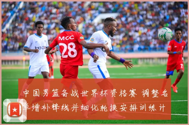 中国男篮备战世界杯资格赛 调整名单增补锋线并细化轮换安排训练计划