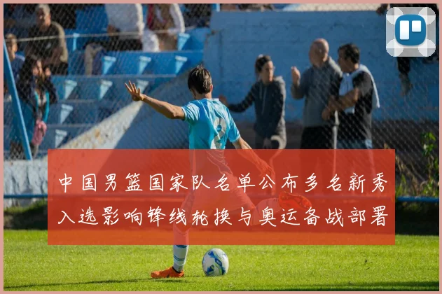 中国男篮国家队名单公布多名新秀入选影响锋线轮换与奥运备战部署