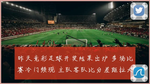昨天竞彩足球开奖结果出炉 多场比赛冷门频现 主队客队比分差距拉大