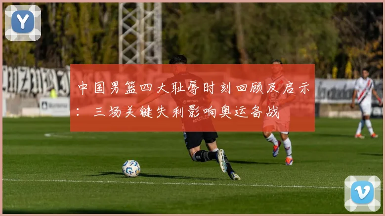 中国男篮四大耻辱时刻回顾及启示：三场关键失利影响奥运备战
