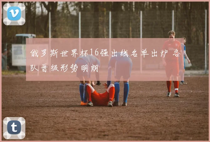 俄罗斯世界杯16强出线名单出炉 各队晋级形势明朗