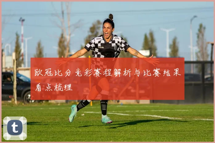 欧冠比分竞彩赛程解析与比赛结果看点梳理