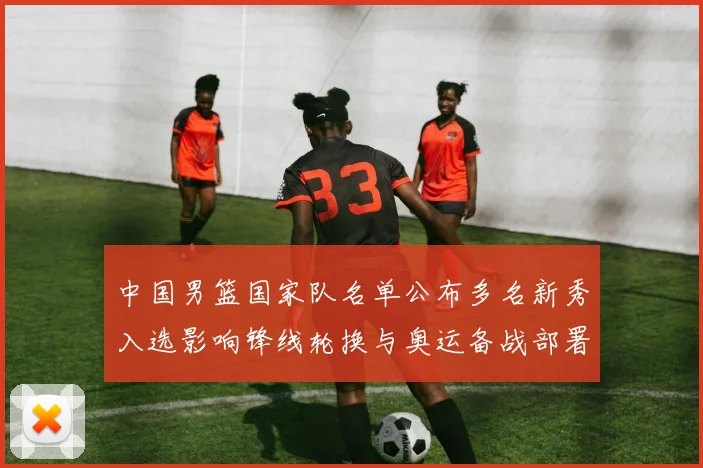 中国男篮国家队名单公布多名新秀入选影响锋线轮换与奥运备战部署