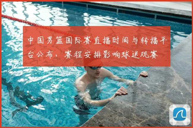 中国男篮国际赛直播时间与转播平台公布，赛程安排影响球迷观赛