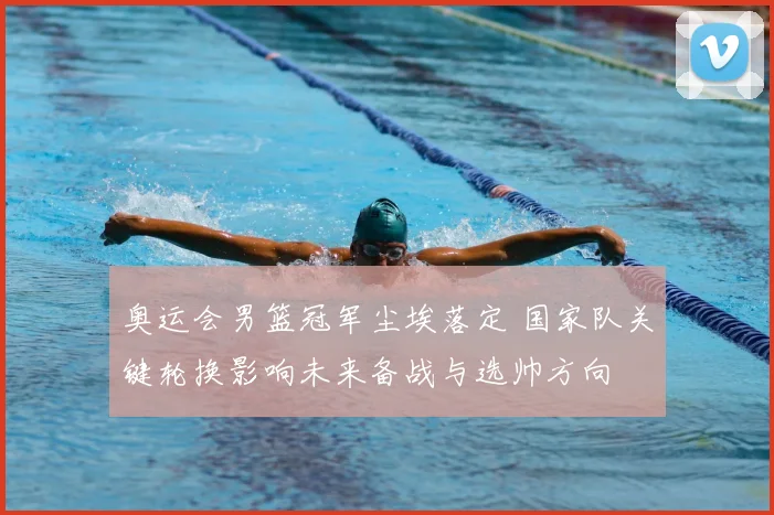 奥运会男篮冠军尘埃落定 国家队关键轮换影响未来备战与选帅方向