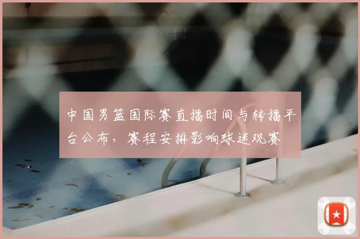 中国男篮国际赛直播时间与转播平台公布，赛程安排影响球迷观赛