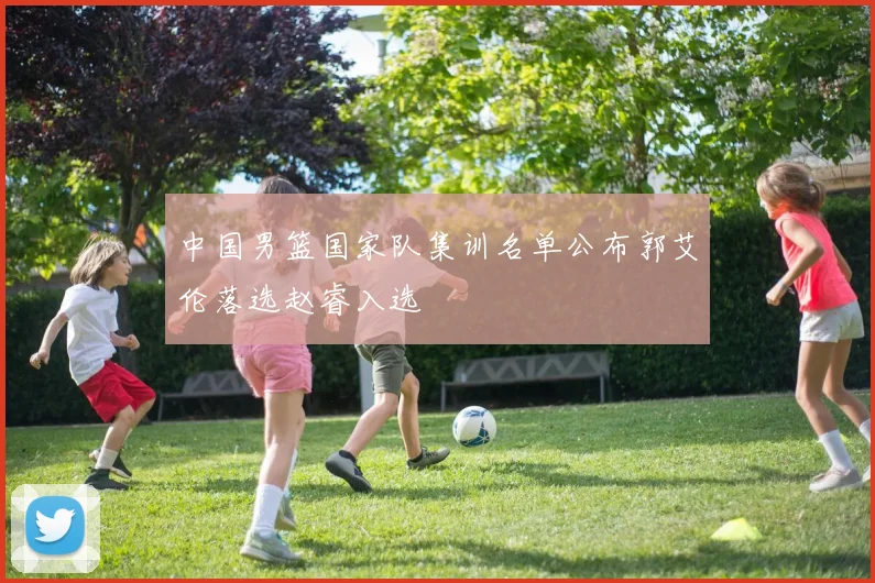 中国男篮国家队集训名单公布郭艾伦落选赵睿入选